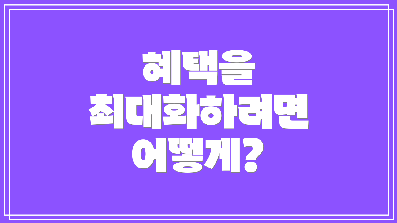 혜택을 최대화하려면 어떻게?